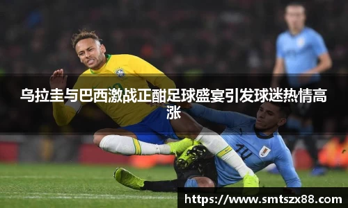 乌拉圭与巴西激战正酣足球盛宴引发球迷热情高涨