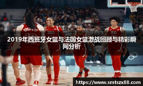 2019年西班牙女篮与法国女篮激战回顾与精彩瞬间分析