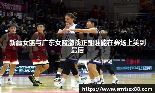 新疆女篮与广东女篮激战正酣谁能在赛场上笑到最后